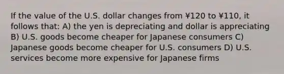 If the value of the U.S. dollar changes from ¥120 to ¥110, it follows that: A) the yen is depreciating and dollar is appreciating B) U.S. goods become cheaper for Japanese consumers C) Japanese goods become cheaper for U.S. consumers D) U.S. services become more expensive for Japanese firms