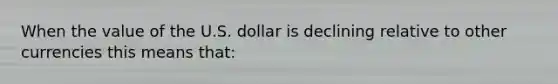 When the value of the U.S. dollar is declining relative to other currencies this means that: