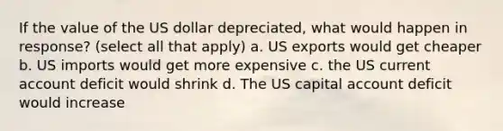 If the value of the US dollar depreciated, what would happen in response? (select all that apply) a. US exports would get cheaper b. US imports would get more expensive c. the US current account deficit would shrink d. The US capital account deficit would increase