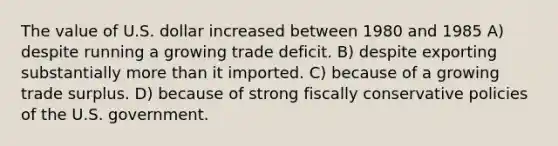 The value of U.S. dollar increased between 1980 and 1985 A) despite running a growing trade deficit. B) despite exporting substantially <a href='https://www.questionai.com/knowledge/keWHlEPx42-more-than' class='anchor-knowledge'>more than</a> it imported. C) because of a growing trade surplus. D) because of strong fiscally conservative policies of the U.S. government.