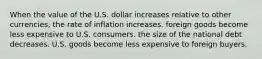 When the value of the U.S. dollar increases relative to other currencies, the rate of inflation increases. foreign goods become less expensive to U.S. consumers. the size of the national debt decreases. U.S. goods become less expensive to foreign buyers.