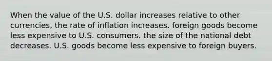 When the value of the U.S. dollar increases relative to other currencies, the rate of inflation increases. foreign goods become less expensive to U.S. consumers. the size of the national debt decreases. U.S. goods become less expensive to foreign buyers.