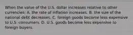 When the value of the U.S. dollar increases relative to other currencies: A. the rate of inflation increases. B. the size of the national debt decreases. C. foreign goods become less expensive to U.S. consumers. D. U.S. goods become less expensive to foreign buyers.