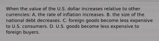 When the value of the U.S. dollar increases relative to other currencies: A. the rate of inflation increases. B. the size of the national debt decreases. C. foreign goods become less expensive to U.S. consumers. D. U.S. goods become less expensive to foreign buyers.