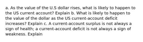 a. As the value of the U.S dollar rises, what is likely to happen to the US current account? Explain b. What is likely to happen to the value of the dollar as the US current-account deficit increases? Explain c. A current-account surplus is not always a sign of health; a current-account deficit is not always a sign of weakness. Explain