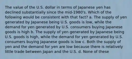 The value of the U.S. dollar in terms of Japanese yen has declined substantially since the mid-1980's. Which of the following would be consistent with that fact? a. The supply of yen generated by Japanese being U.S. goods is low, while the demand for yen generated by U.S. consumers buying Japanese goods is high b. The supply of yen generated by Japanese being U.S. goods is high, while the demand for yen generated by U.S. consumers buying Japanese goods is low c. Both the supply of yen and the demand for yen are low because there is relatively little trade between Japan and the U.S. d. None of these