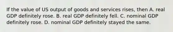 If the value of US output of goods and services rises, then A. real GDP definitely rose. B. real GDP definitely fell. C. nominal GDP definitely rose. D. nominal GDP definitely stayed the same.