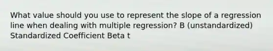 What value should you use to represent the slope of a regression line when dealing with multiple regression? B (unstandardized) Standardized Coefficient Beta t