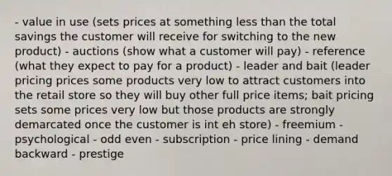 - value in use (sets prices at something <a href='https://www.questionai.com/knowledge/k7BtlYpAMX-less-than' class='anchor-knowledge'>less than</a> the total savings the customer will receive for switching to the new product) - auctions (show what a customer will pay) - reference (what they expect to pay for a product) - leader and bait (leader pricing prices some products very low to attract customers into the retail store so they will buy other full price items; bait pricing sets some prices very low but those products are strongly demarcated once the customer is int eh store) - freemium - psychological - odd even - subscription - price lining - demand backward - prestige