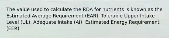 The value used to calculate the RDA for nutrients is known as the Estimated Average Requirement (EAR). Tolerable Upper Intake Level (UL). Adequate Intake (AI). Estimated Energy Requirement (EER).