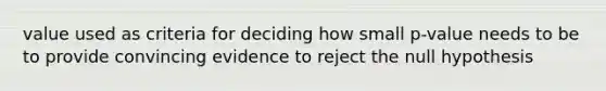 value used as criteria for deciding how small p-value needs to be to provide convincing evidence to reject the null hypothesis