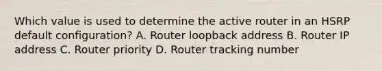 Which value is used to determine the active router in an HSRP default configuration? A. Router loopback address B. Router IP address C. Router priority D. Router tracking number