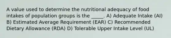 A value used to determine the nutritional adequacy of food intakes of population groups is the _____. A) Adequate Intake (AI) B) Estimated Average Requirement (EAR) C) Recommended Dietary Allowance (RDA) D) Tolerable Upper Intake Level (UL)