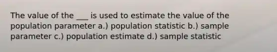 The value of the ___ is used to estimate the value of the population parameter a.) population statistic b.) sample parameter c.) population estimate d.) sample statistic