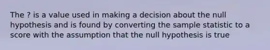 The ? is a value used in making a decision about the null hypothesis and is found by converting the sample statistic to a score with the assumption that the null hypothesis is true