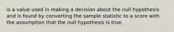 is a value used in making a decision about the null hypothesis and is found by converting the sample statistic to a score with the assumption that the null hypothesis is true.