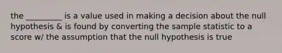 the _________ is a value used in making a decision about the null hypothesis & is found by converting the sample statistic to a score w/ the assumption that the null hypothesis is true