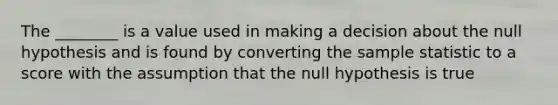 The ________ is a value used in making a decision about the null hypothesis and is found by converting the sample statistic to a score with the assumption that the null hypothesis is true