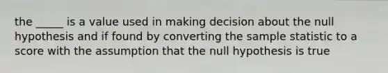 the _____ is a value used in making decision about the null hypothesis and if found by converting the sample statistic to a score with the assumption that the null hypothesis is true