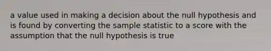 a value used in making a decision about the null hypothesis and is found by converting the sample statistic to a score with the assumption that the null hypothesis is true