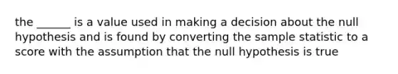 the ______ is a value used in making a decision about the null hypothesis and is found by converting the sample statistic to a score with the assumption that the null hypothesis is true