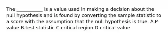 The ___________ is a value used in making a decision about the null hypothesis and is found by converting the sample statistic to a score with the assumption that the null hypothesis is true. A.P-value B.test statistic C.critical region D.critical value