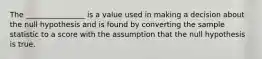 The ________________ is a value used in making a decision about the null hypothesis and is found by converting the sample statistic to a score with the assumption that the null hypothesis is true.