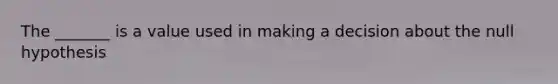 The _______ is a value used in making a decision about the null hypothesis