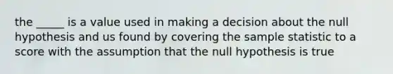 the _____ is a value used in making a decision about the null hypothesis and us found by covering the sample statistic to a score with the assumption that the null hypothesis is true