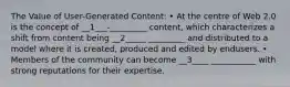 The Value of User-Generated Content: • At the centre of Web 2.0 is the concept of __1___-_________ content, which characterizes a shift from content being __2_____ _________ and distributed to a model where it is created, produced and edited by endusers. • Members of the community can become __3____ ___________ with strong reputations for their expertise.