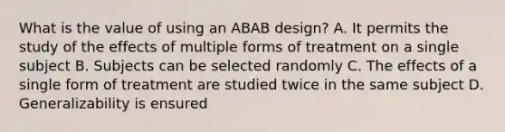 What is the value of using an ABAB design? A. It permits the study of the effects of multiple forms of treatment on a single subject B. Subjects can be selected randomly C. The effects of a single form of treatment are studied twice in the same subject D. Generalizability is ensured