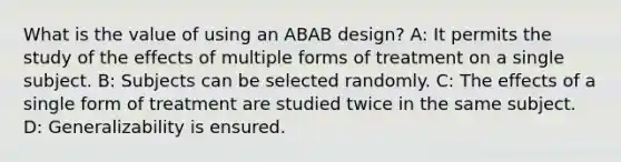 What is the value of using an ABAB design? A: It permits the study of the effects of multiple forms of treatment on a single subject. B: Subjects can be selected randomly. C: The effects of a single form of treatment are studied twice in the same subject. D: Generalizability is ensured.