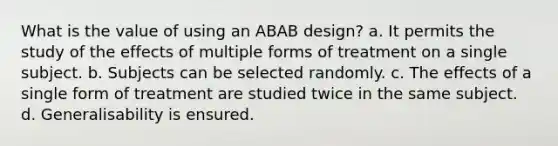 What is the value of using an ABAB design? a. It permits the study of the effects of multiple forms of treatment on a single subject. b. Subjects can be selected randomly. c. The effects of a single form of treatment are studied twice in the same subject. d. Generalisability is ensured.