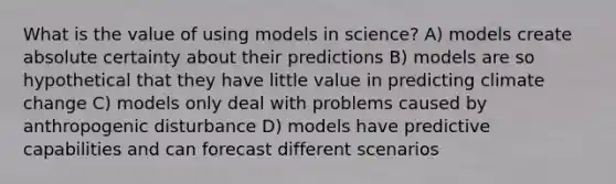 What is the value of using models in science? A) models create absolute certainty about their predictions B) models are so hypothetical that they have little value in predicting climate change C) models only deal with problems caused by anthropogenic disturbance D) models have predictive capabilities and can forecast different scenarios