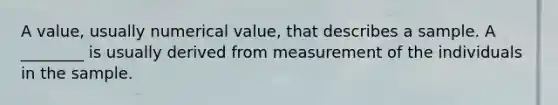 A value, usually numerical value, that describes a sample. A ________ is usually derived from measurement of the individuals in the sample.