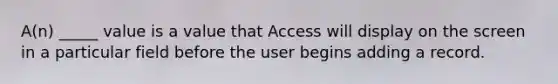 A(n) _____ value is a value that Access will display on the screen in a particular field before the user begins adding a record.