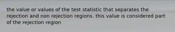 the value or values of the test statistic that separates the rejection and non rejection regions. this value is considered part of the rejection region