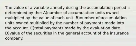 The value of a variable annuity during the accumulation period is determined by the: A)number of accumulation units owned multiplied by the value of each unit. B)number of accumulation units owned multiplied by the number of payments made into the account. C)total payments made by the evaluation date. D)value of the securities in the general account of the insurance company.