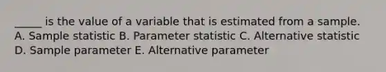 _____ is the value of a variable that is estimated from a sample. A. Sample statistic B. Parameter statistic C. Alternative statistic D. Sample parameter E. Alternative parameter