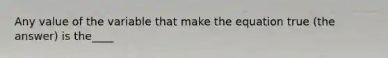 Any value of the variable that make the equation true (the answer) is the____