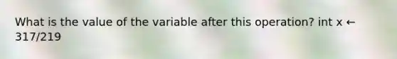 What is the value of the variable after this operation? int x ← 317/219
