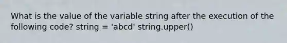 What is the value of the variable string after the execution of the following code? string = 'abcd' string.upper()