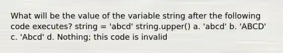 What will be the value of the variable string after the following code executes? string = 'abcd' string.upper() a. 'abcd' b. 'ABCD' c. 'Abcd' d. Nothing; this code is invalid