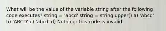 What will be the value of the variable string after the following code executes? string = 'abcd' string = string.upper() a) 'Abcd' b) 'ABCD' c) 'abcd' d) Nothing: this code is invalid