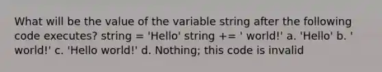 What will be the value of the variable string after the following code executes? string = 'Hello' string += ' world!' a. 'Hello' b. ' world!' c. 'Hello world!' d. Nothing; this code is invalid