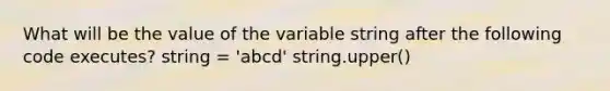 What will be the value of the variable string after the following code executes? string = 'abcd' string.upper()