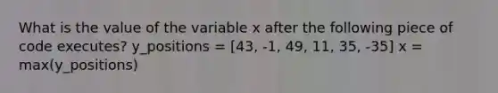 What is the value of the variable x after the following piece of code executes? y_positions = [43, -1, 49, 11, 35, -35] x = max(y_positions)