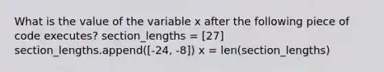 What is the value of the variable x after the following piece of code executes? section_lengths = [27] section_lengths.append([-24, -8]) x = len(section_lengths)