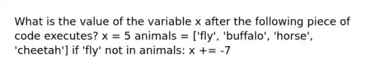 What is the value of the variable x after the following piece of code executes? x = 5 animals = ['fly', 'buffalo', 'horse', 'cheetah'] if 'fly' not in animals: x += -7