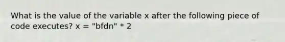 What is the value of the variable x after the following piece of code executes? x = "bfdn" * 2